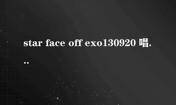 star face off exo130920 唱的歌叫什么