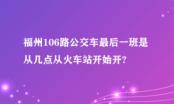 福州106路公交车最后一班是从几点从火车站开始开?