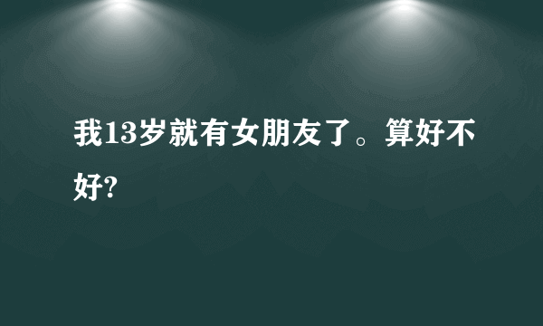 我13岁就有女朋友了。算好不好?