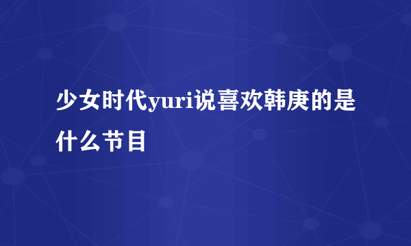 少女时代yuri说喜欢韩庚的是什么节目