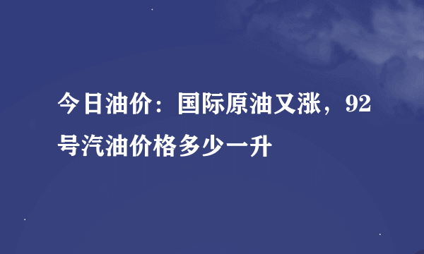 今日油价：国际原油又涨，92号汽油价格多少一升