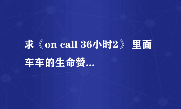 求《on call 36小时2》 里面车车的生命赞礼上面MV上的插曲