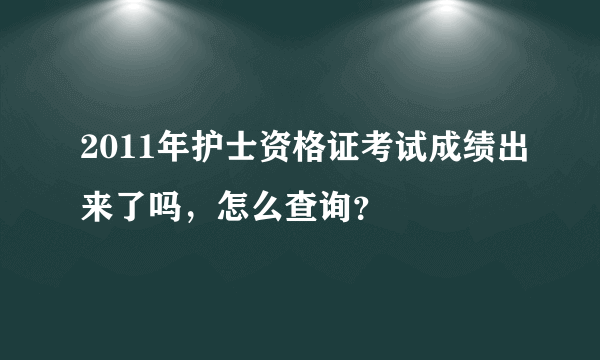 2011年护士资格证考试成绩出来了吗，怎么查询？