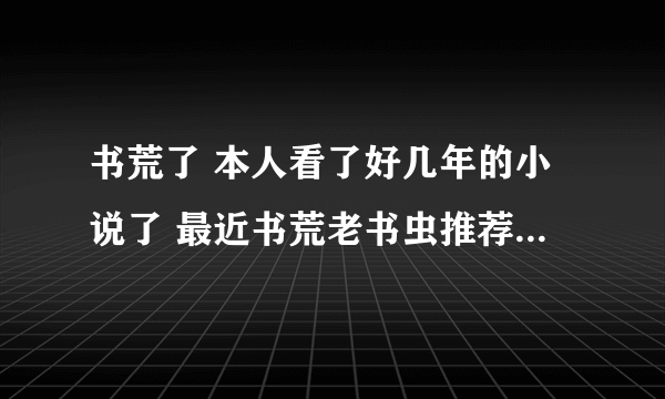 书荒了 本人看了好几年的小说了 最近书荒老书虫推荐几本先。推荐几个作者我去找也行