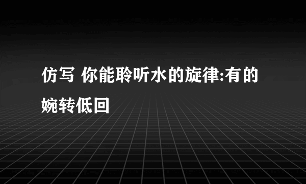 仿写 你能聆听水的旋律:有的婉转低回