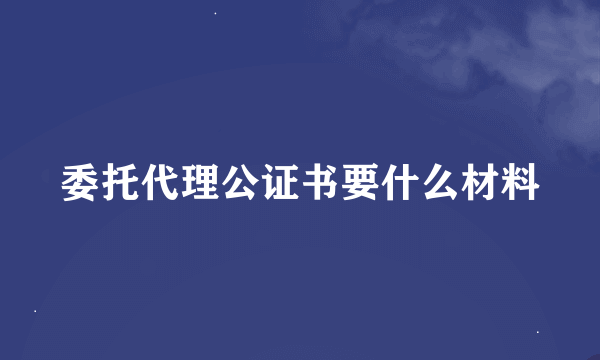 委托代理公证书要什么材料