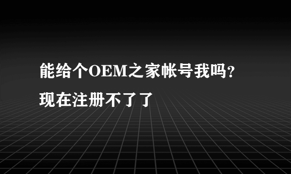 能给个OEM之家帐号我吗？现在注册不了了