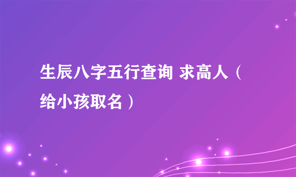 生辰八字五行查询 求高人（给小孩取名）