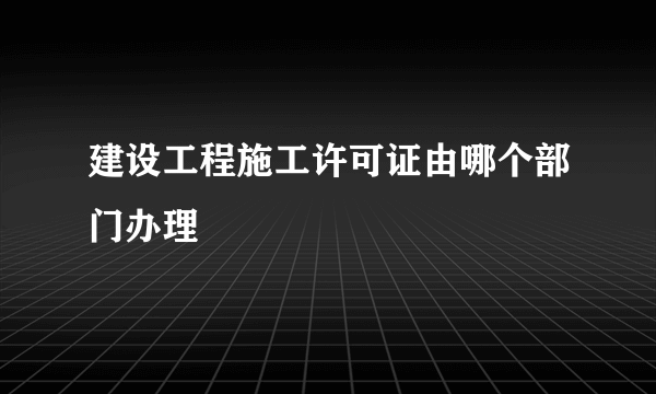 建设工程施工许可证由哪个部门办理