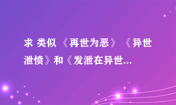 求 类似 《再世为恶》 《异世泄愤》和《发泄在异世》的小说,