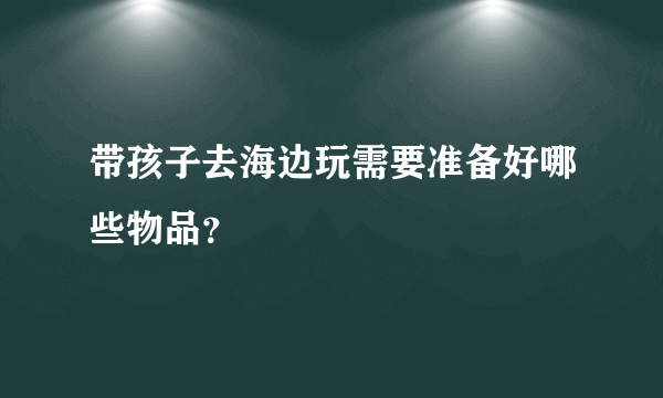 带孩子去海边玩需要准备好哪些物品？