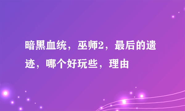 暗黑血统，巫师2，最后的遗迹，哪个好玩些，理由