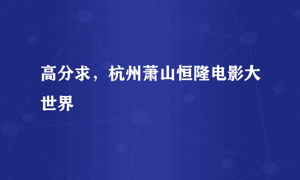 高分求，杭州萧山恒隆电影大世界