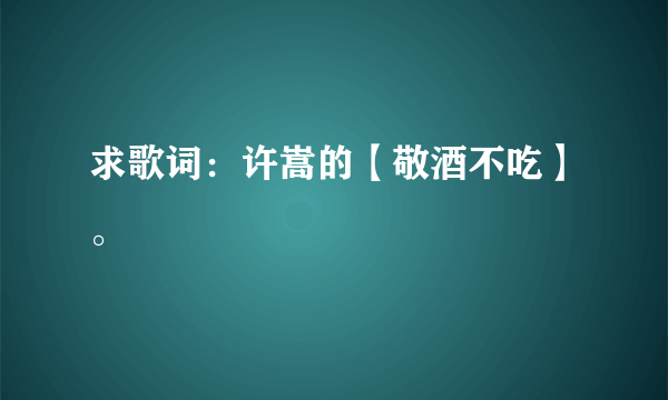 求歌词：许嵩的【敬酒不吃】。