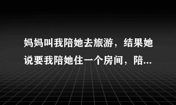 妈妈叫我陪她去旅游，结果她说要我陪她住一个房间，陪她一起睡