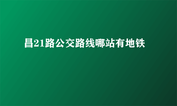 昌21路公交路线哪站有地铁