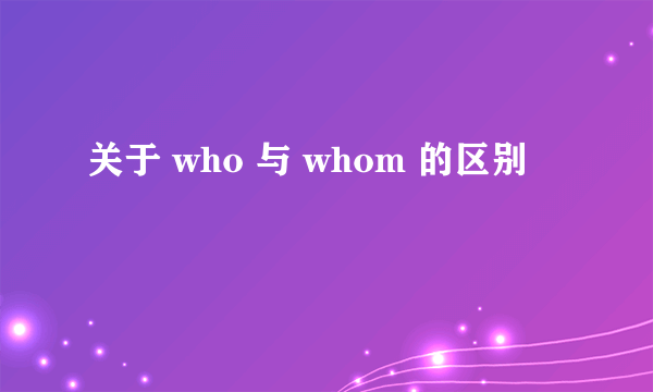 关于 who 与 whom 的区别