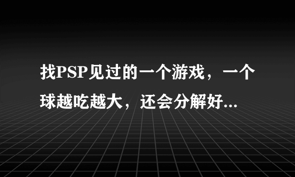 找PSP见过的一个游戏，一个球越吃越大，还会分解好多小球~