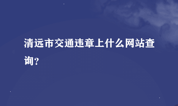 清远市交通违章上什么网站查询？