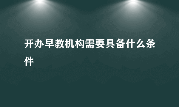 开办早教机构需要具备什么条件