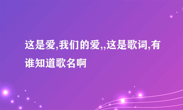 这是爱,我们的爱,,这是歌词,有谁知道歌名啊