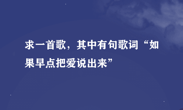 求一首歌，其中有句歌词“如果早点把爱说出来”