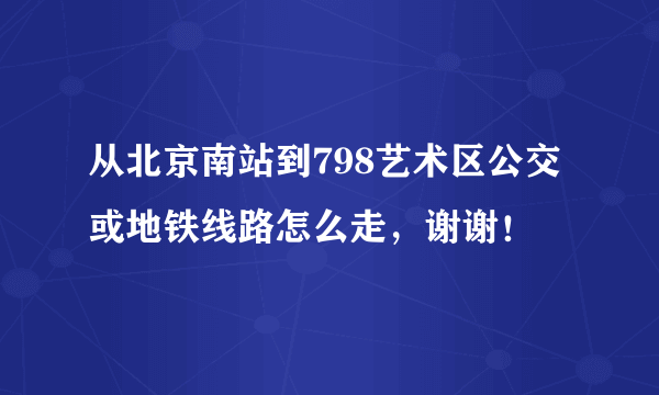 从北京南站到798艺术区公交或地铁线路怎么走，谢谢！