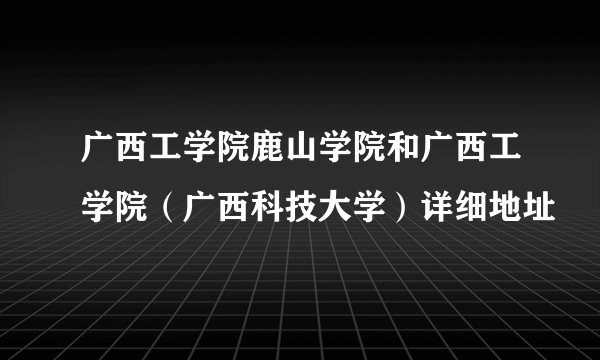 广西工学院鹿山学院和广西工学院（广西科技大学）详细地址