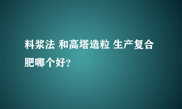 料浆法 和高塔造粒 生产复合肥哪个好？