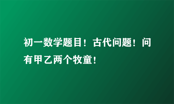 初一数学题目！古代问题！问有甲乙两个牧童！