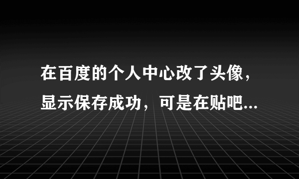 在百度的个人中心改了头像，显示保存成功，可是在贴吧留言还是原来的头像！