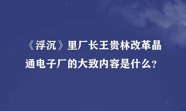 《浮沉》里厂长王贵林改革晶通电子厂的大致内容是什么？