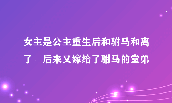 女主是公主重生后和驸马和离了。后来又嫁给了驸马的堂弟