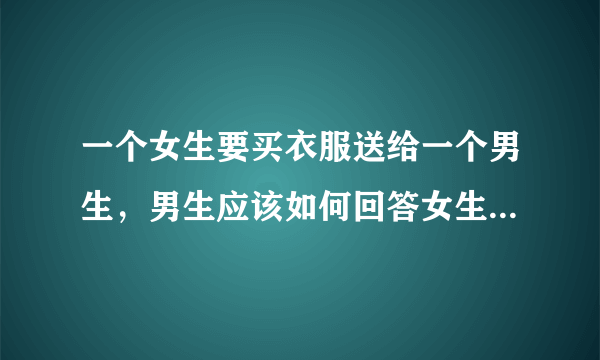 一个女生要买衣服送给一个男生，男生应该如何回答女生，要接受还是怎样……你可以帮我解答下么，谢谢。