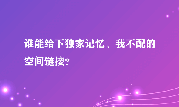 谁能给下独家记忆、我不配的空间链接？