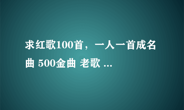 求红歌100首，一人一首成名曲 500金曲 老歌 打包下载资源~~~~越多越好~谢谢！ 邮箱！！