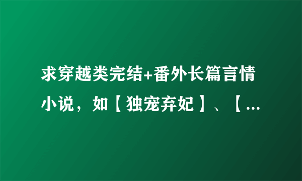 求穿越类完结+番外长篇言情小说，如【独宠弃妃】、【狂妃弃情】这一类型的，不要这两本，如果好看另加分~