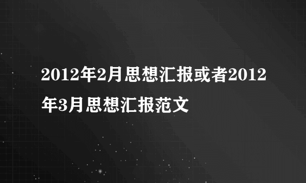 2012年2月思想汇报或者2012年3月思想汇报范文