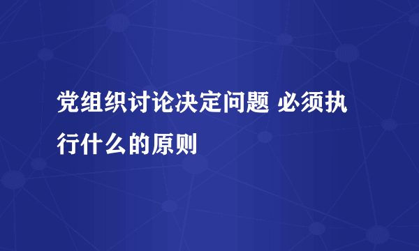 党组织讨论决定问题 必须执行什么的原则