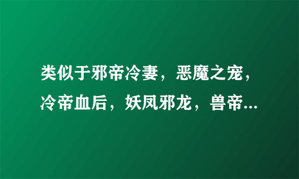 类似于邪帝冷妻，恶魔之宠，冷帝血后，妖凤邪龙，兽帝邪妃的文文，结局一对一。无虐，无误会，