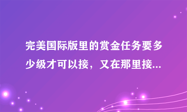 完美国际版里的赏金任务要多少级才可以接，又在那里接？具体点！谢谢！