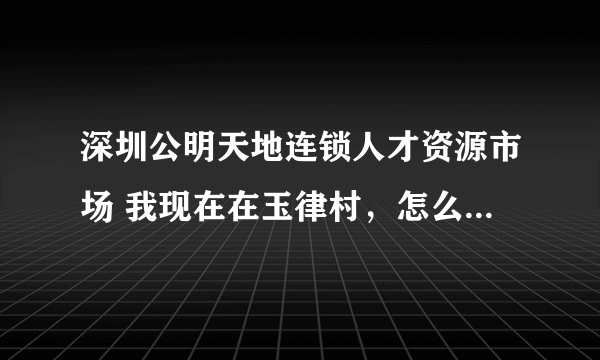 深圳公明天地连锁人才资源市场 我现在在玉律村，怎么坐车去？在线等