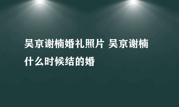 吴京谢楠婚礼照片 吴京谢楠什么时候结的婚