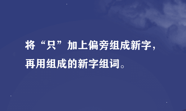 将“只”加上偏旁组成新字，再用组成的新字组词。