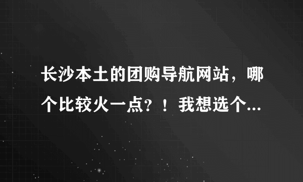 长沙本土的团购导航网站，哪个比较火一点？！我想选个大家都信赖的来团购自己喜欢的宝贝！~