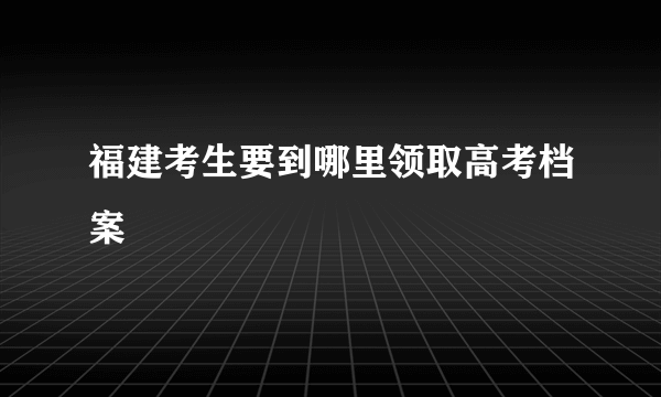 福建考生要到哪里领取高考档案