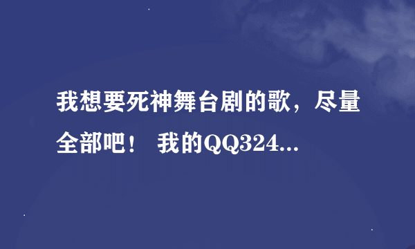 我想要死神舞台剧的歌，尽量全部吧！ 我的QQ324483885