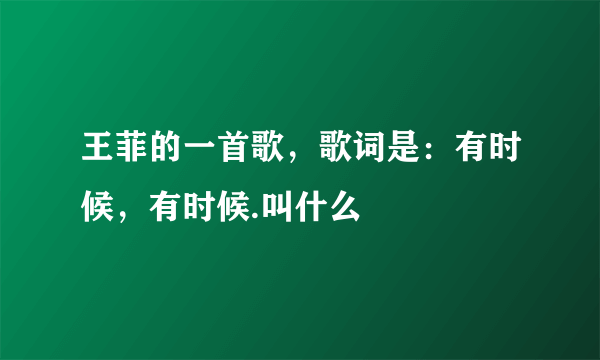 王菲的一首歌，歌词是：有时候，有时候.叫什么