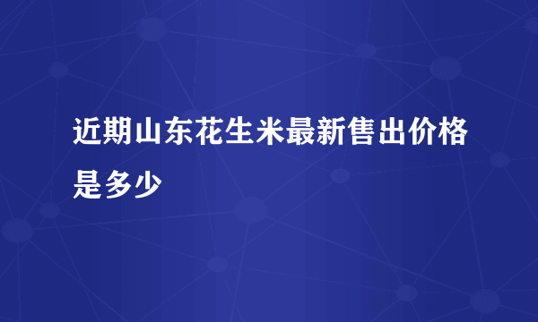 近期山东花生米最新售出价格是多少