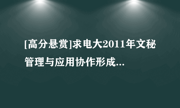 [高分悬赏]求电大2011年文秘管理与应用协作形成性考核册答案。和网上的都不一样,看清楚题目先。